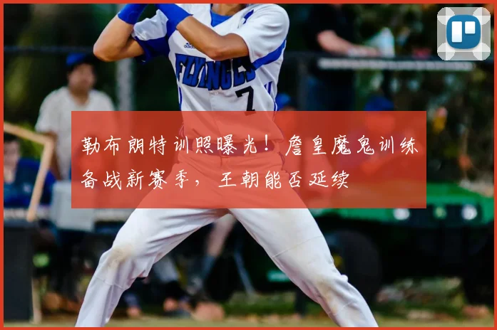 勒布朗特训照曝光！詹皇魔鬼训练备战新赛季，王朝能否延续