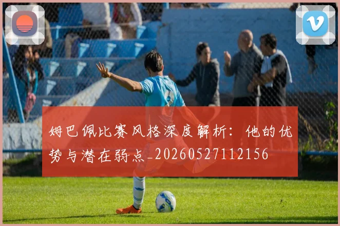 姆巴佩比赛风格深度解析:他的优势与潜在弱点_20260527112156