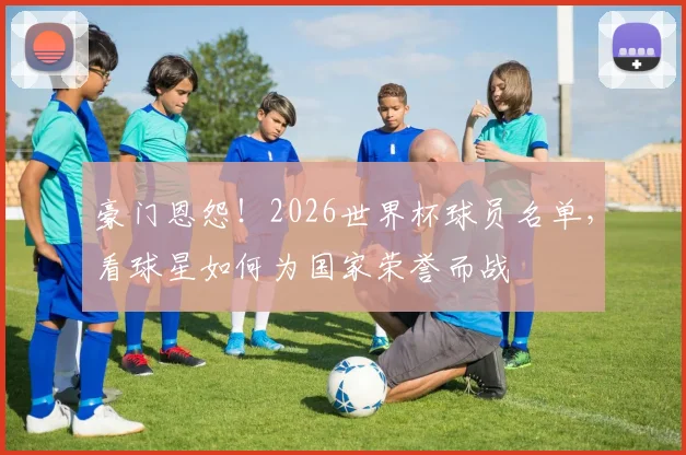 豪门恩怨！2026世界杯球员名单，看球星如何为国家荣誉而战