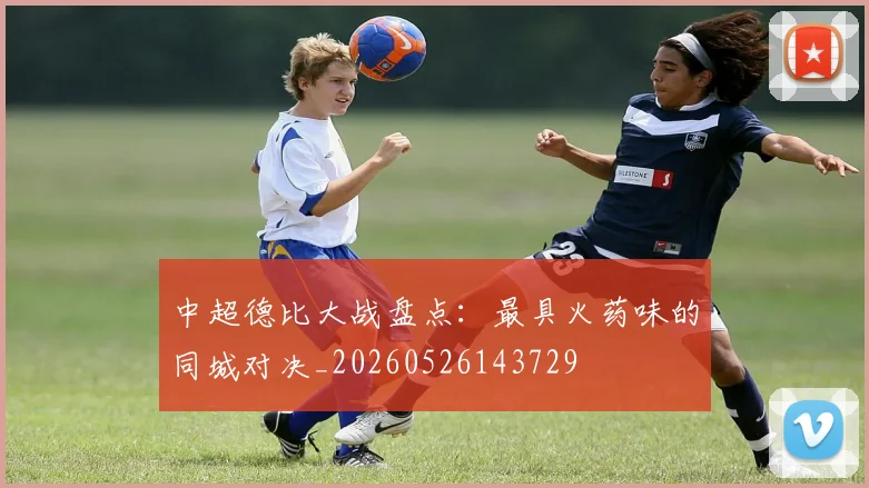 中超德比大战盘点:最具火药味的同城对决_20260526143729
