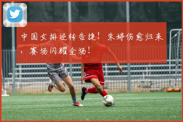 中国女排逆转告捷！朱婷伤愈归来，赛场闪耀全场！