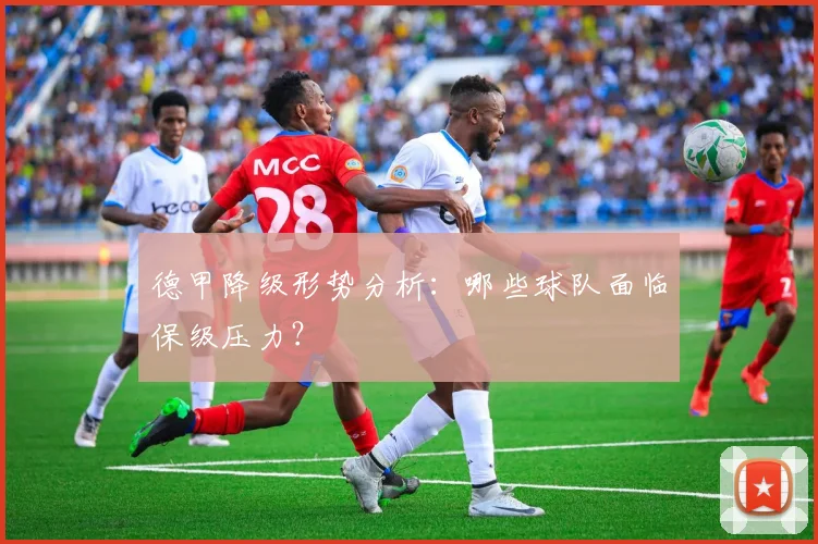 德甲降级形势分析:哪些球队面临保级压力?