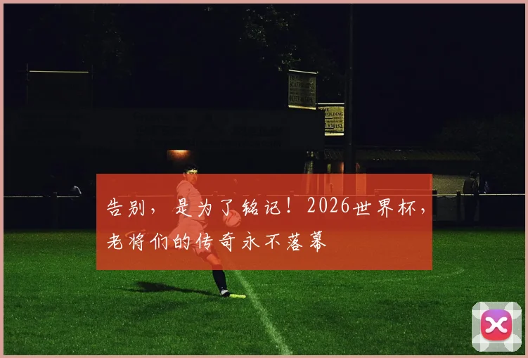告别,是为了铭记!2026世界杯,老将们的传奇永不落幕