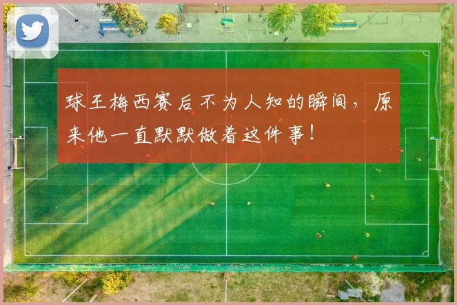球王梅西赛后不为人知的瞬间,原来他一直默默做着这件事!