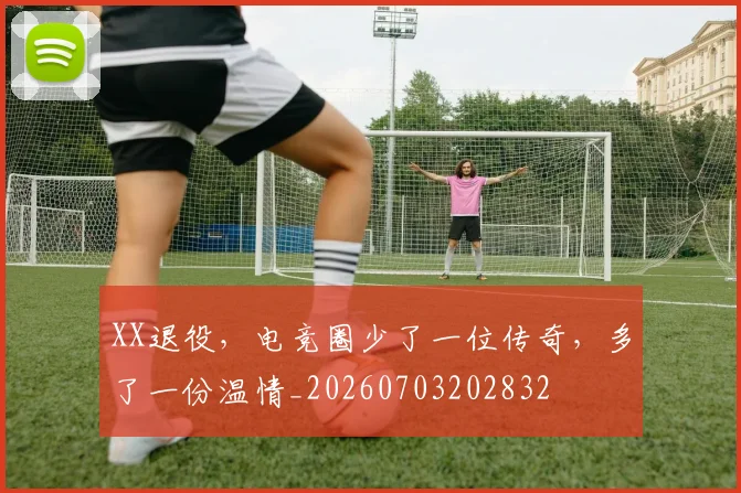 XX退役,电竞圈少了一位传奇,多了一份温情_20260703202832