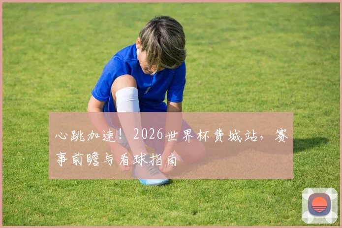 心跳加速！2026世界杯费城站，赛事前瞻与看球指南