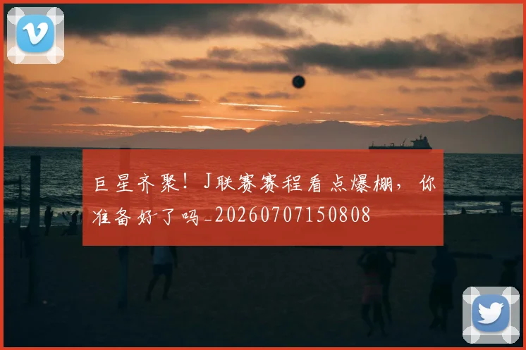 巨星齐聚！J联赛赛程看点爆棚，你准备好了吗_20260707150808