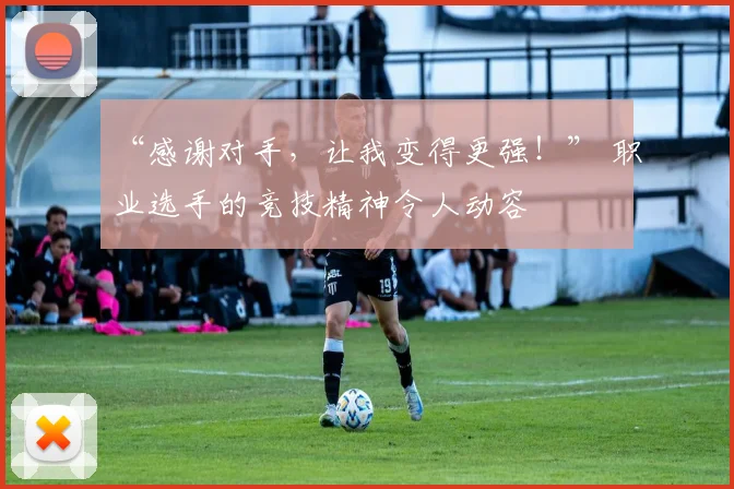 “感谢对手，让我变得更强！” 职业选手的竞技精神令人动容