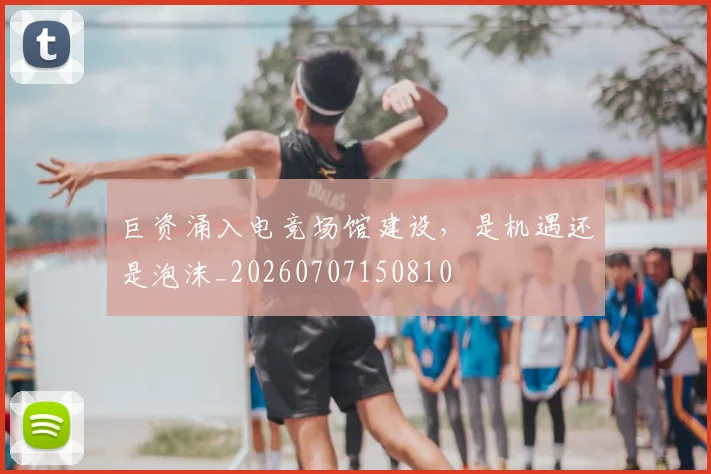 巨资涌入电竞场馆建设，是机遇还是泡沫_20260707150810