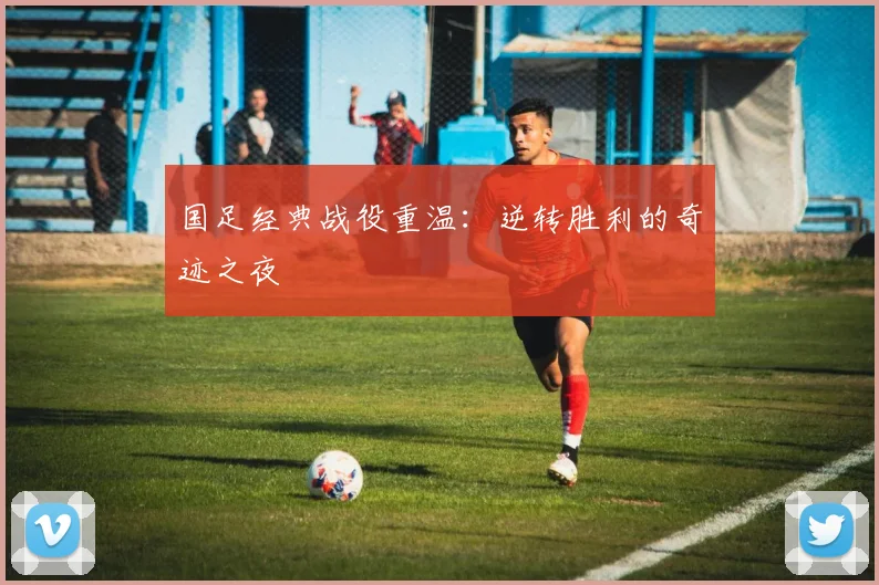 国足经典战役重温：逆转胜利的奇迹之夜