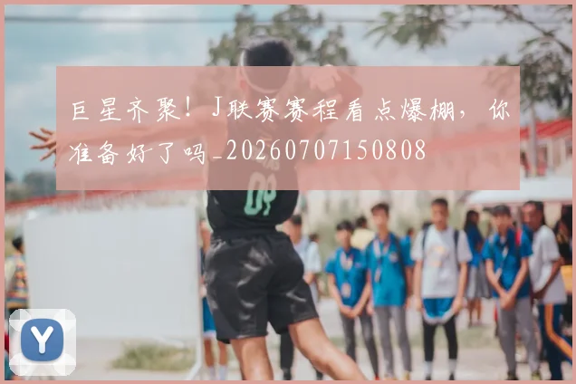 巨星齐聚!J联赛赛程看点爆棚,你准备好了吗_20260707150808